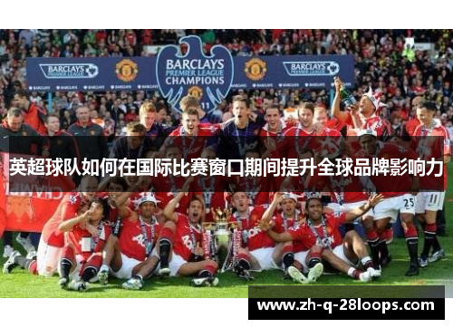 英超球队如何在国际比赛窗口期间提升全球品牌影响力 英超球队如何在国际比赛窗口期间提升全球品牌影响力