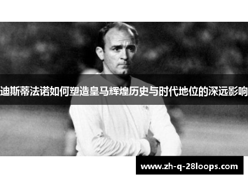 迪斯蒂法诺如何塑造皇马辉煌历史与时代地位的深远影响 迪斯蒂法诺如何塑造皇马辉煌历史与时代地位的深远影响