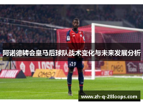 阿诺德转会皇马后球队战术变化与未来发展分析